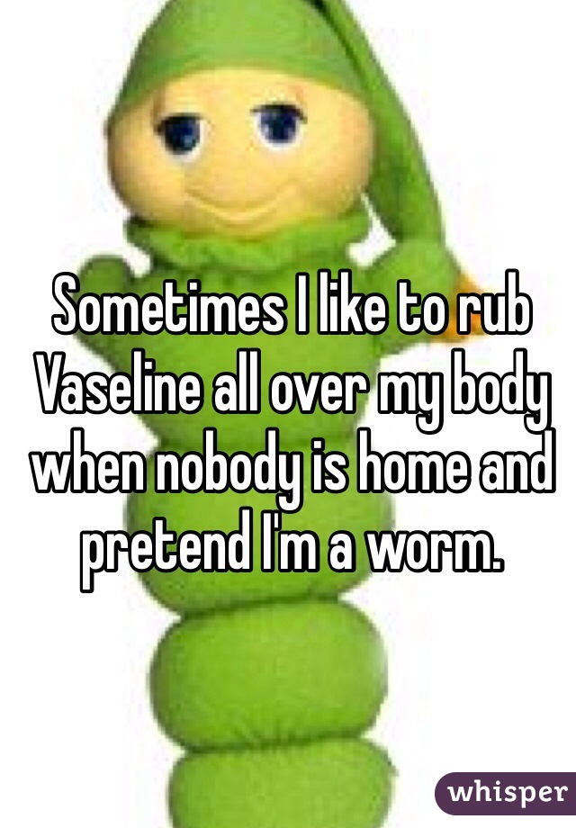 Sometimes I like to rub Vaseline all over my body when nobody is home and pretend I'm a worm.