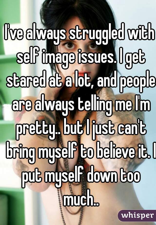 I've always struggled with self image issues. I get stared at a lot, and people are always telling me I'm pretty.. but I just can't bring myself to believe it. I put myself down too much..