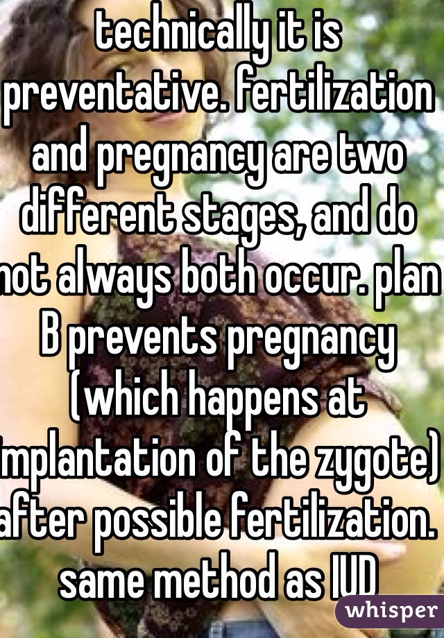 technically it is preventative. fertilization and pregnancy are two different stages, and do not always both occur. plan B prevents pregnancy (which happens at implantation of the zygote) after possible fertilization. same method as IUD