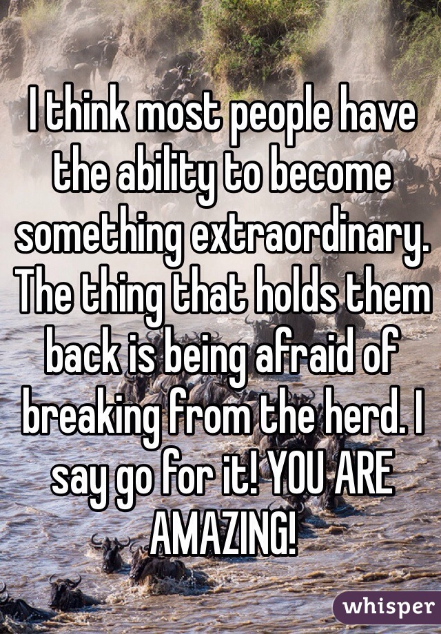 I think most people have the ability to become something extraordinary. The thing that holds them back is being afraid of breaking from the herd. I say go for it! YOU ARE AMAZING!