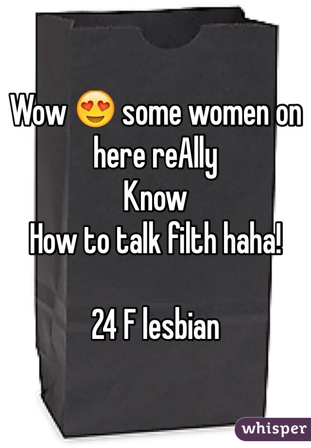 Wow 😍 some women on here reAlly
Know
How to talk filth haha! 

24 F lesbian