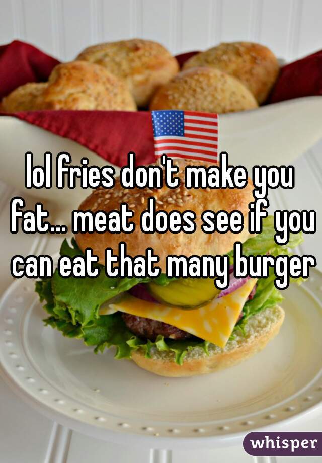 lol fries don't make you fat... meat does see if you can eat that many burgers