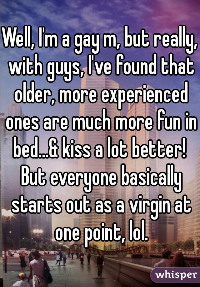 Well, I'm a gay m, but really, with guys, I've found that older, more experienced ones are much more fun in bed...& kiss a lot better!  But everyone basically starts out as a virgin at one point, lol.