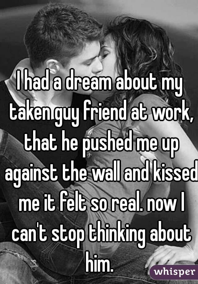 I had a dream about my taken guy friend at work, that he pushed me up against the wall and kissed me it felt so real. now I can't stop thinking about him. 