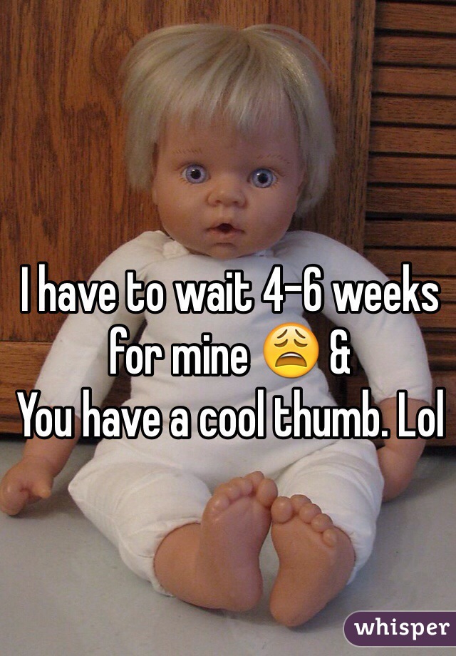 I have to wait 4-6 weeks for mine 😩 & 
You have a cool thumb. Lol
