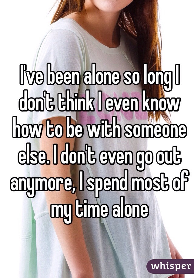 I've been alone so long I don't think I even know how to be with someone else. I don't even go out anymore, I spend most of my time alone