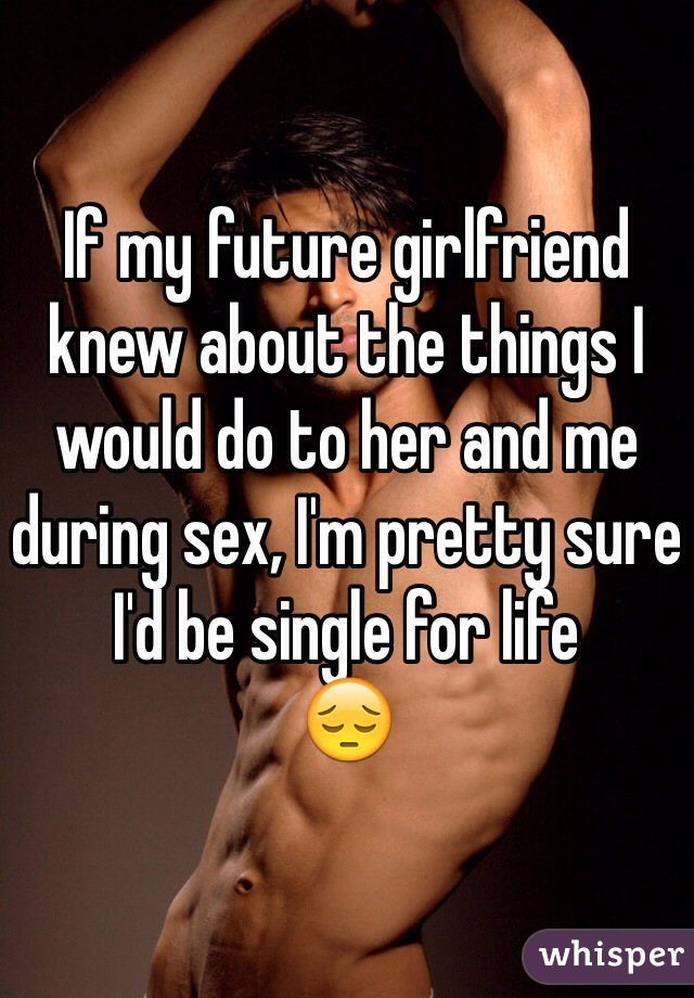 If my future girlfriend knew about the things I would do to her and me during sex, I'm pretty sure I'd be single for life 
😔