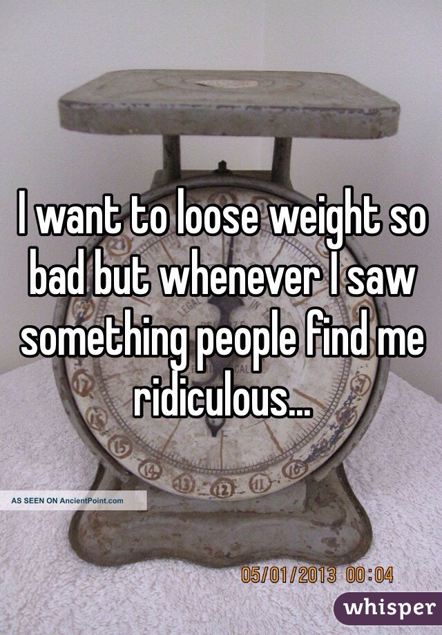 I want to loose weight so bad but whenever I saw something people find me ridiculous...