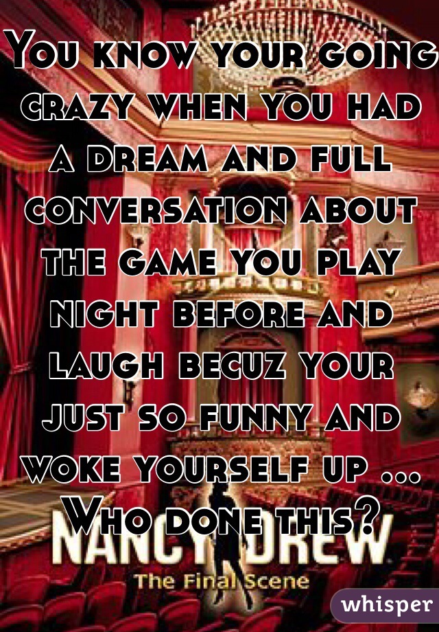 You know your going crazy when you had a dream and full conversation about the game you play night before and laugh becuz your just so funny and woke yourself up ... Who done this? 