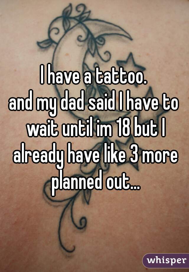 I have a tattoo.
and my dad said I have to wait until im 18 but I already have like 3 more planned out...