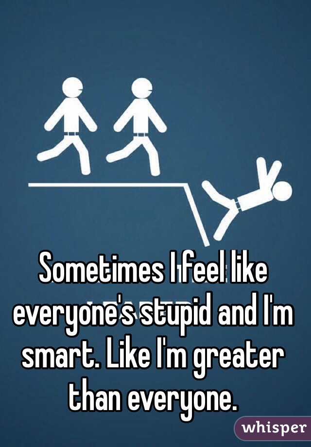 Sometimes I feel like everyone's stupid and I'm smart. Like I'm greater than everyone.
