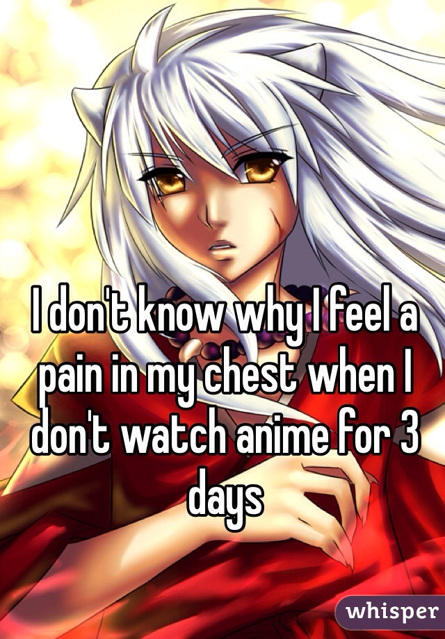I don't know why I feel a pain in my chest when I don't watch anime for 3 days