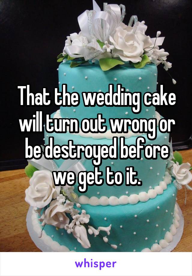 That the wedding cake will turn out wrong or be destroyed before we get to it.