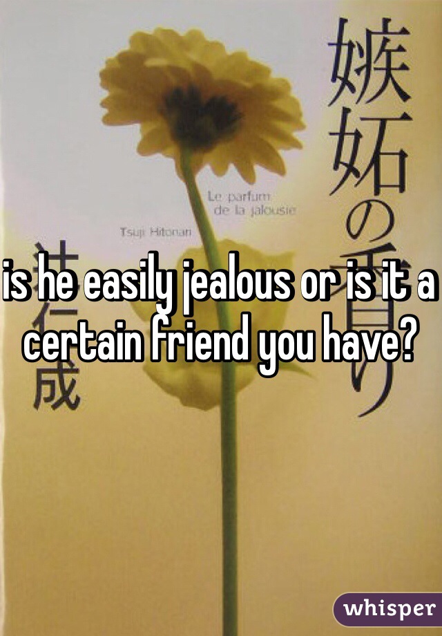 is he easily jealous or is it a certain friend you have?