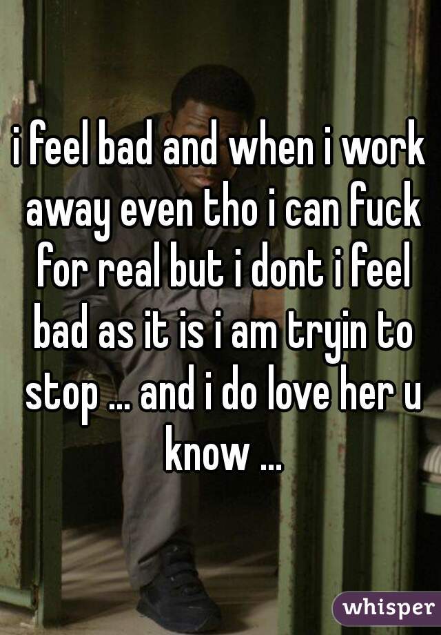 i feel bad and when i work away even tho i can fuck for real but i dont i feel bad as it is i am tryin to stop ... and i do love her u know ...