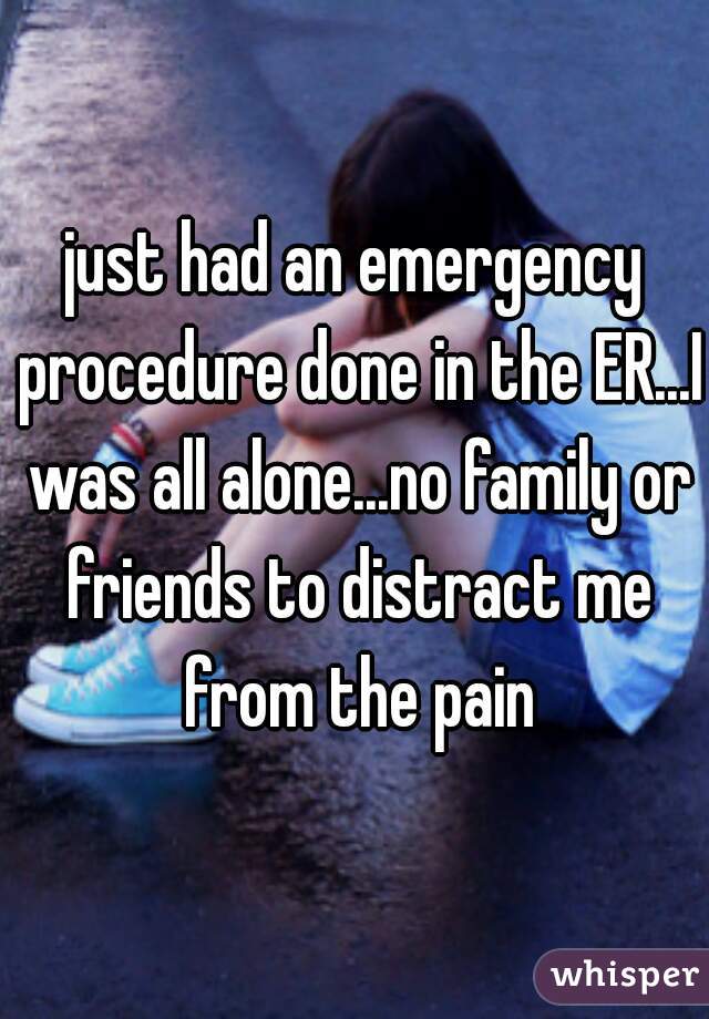 just had an emergency procedure done in the ER...I was all alone...no family or friends to distract me from the pain
