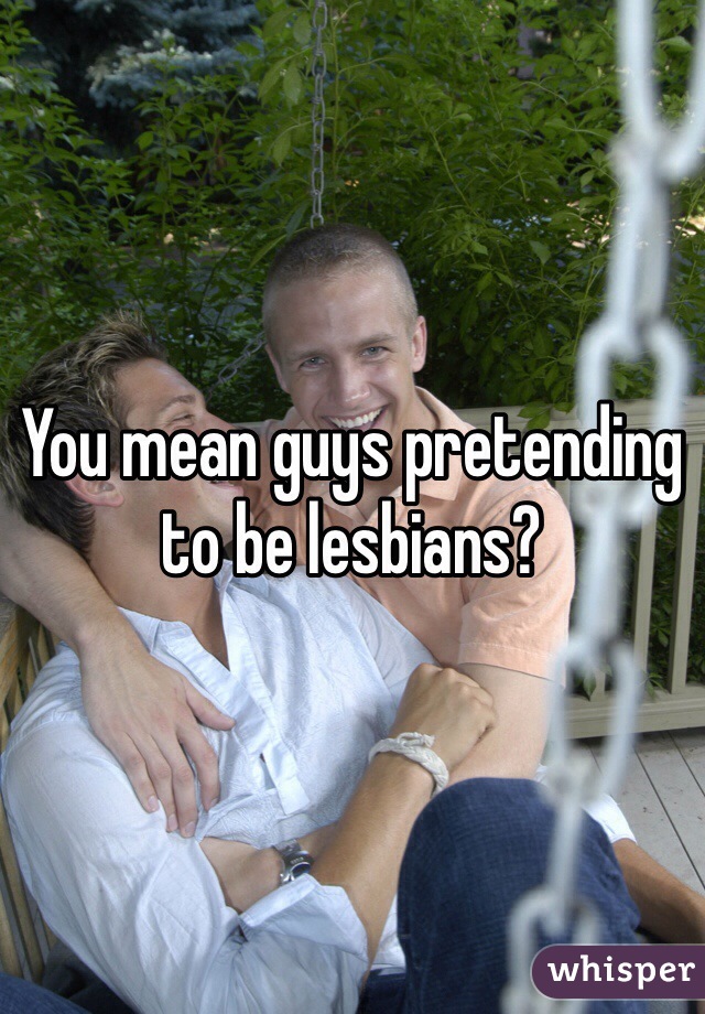 You mean guys pretending to be lesbians? 