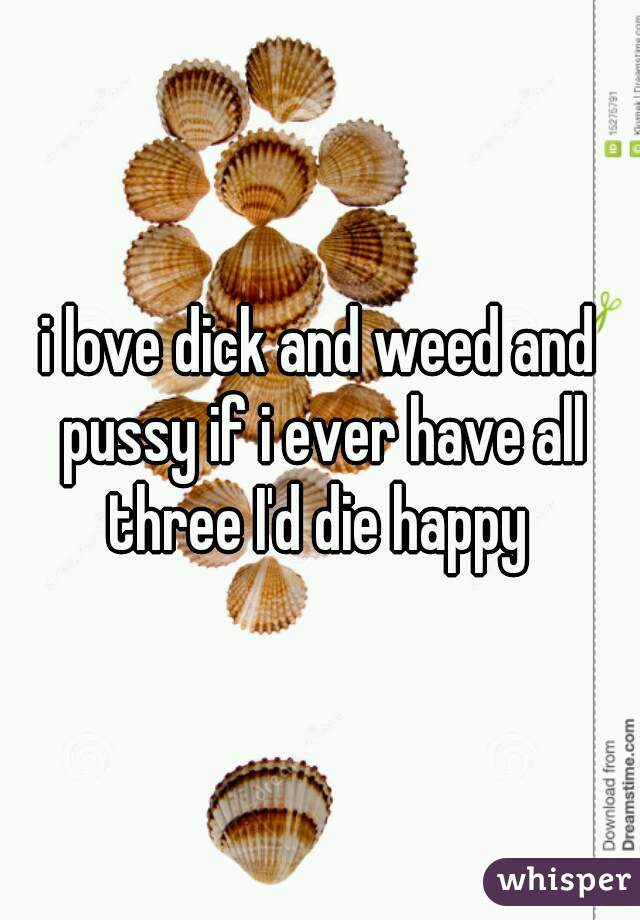 i love dick and weed and pussy if i ever have all three I'd die happy 