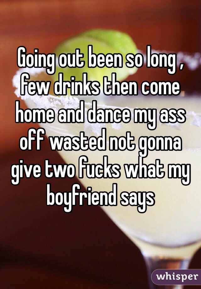 Going out been so long , few drinks then come home and dance my ass off wasted not gonna give two fucks what my boyfriend says 
 