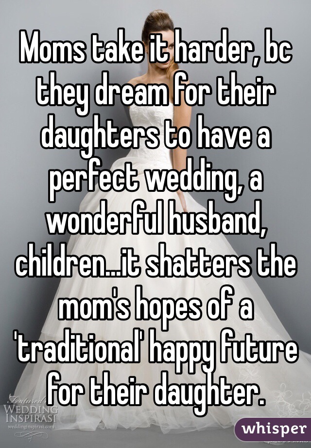 Moms take it harder, bc they dream for their daughters to have a perfect wedding, a wonderful husband, children...it shatters the mom's hopes of a 
'traditional' happy future for their daughter.