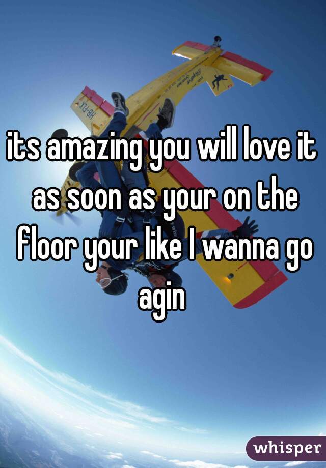 its amazing you will love it as soon as your on the floor your like I wanna go agin 