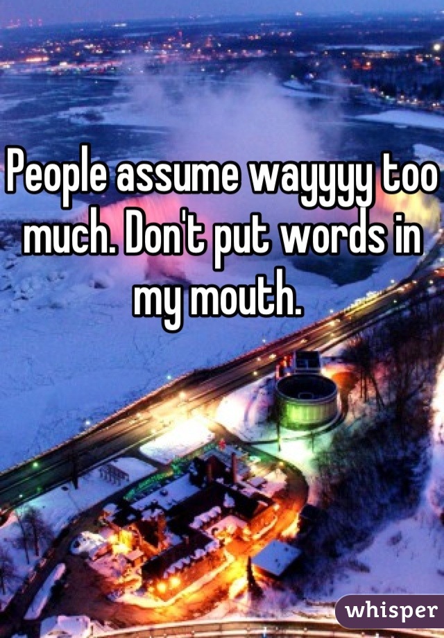 People assume wayyyy too much. Don't put words in my mouth. 