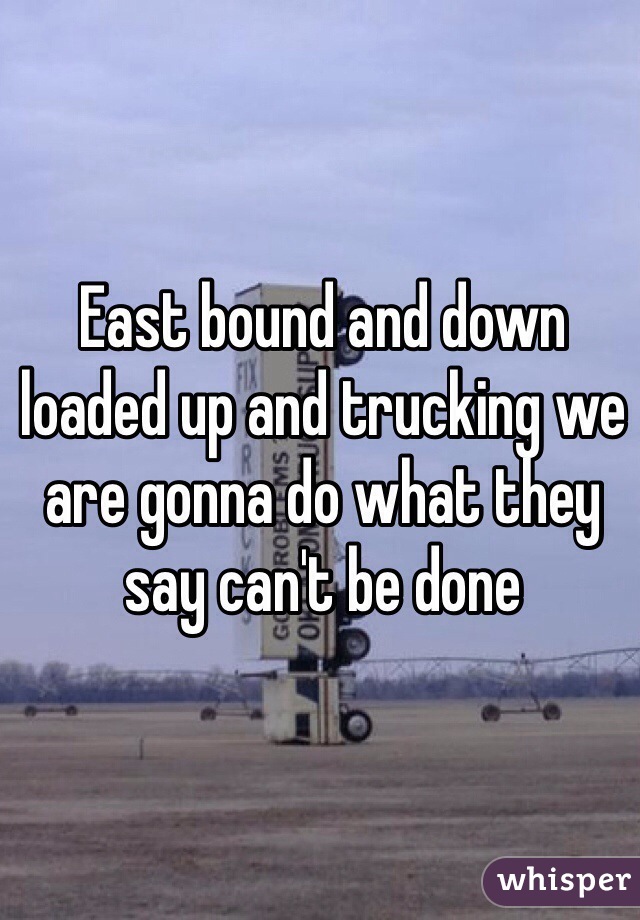 East bound and down loaded up and trucking we are gonna do what they say can't be done