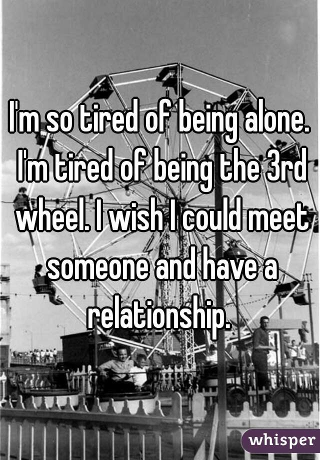 I'm so tired of being alone. I'm tired of being the 3rd wheel. I wish I could meet someone and have a relationship. 