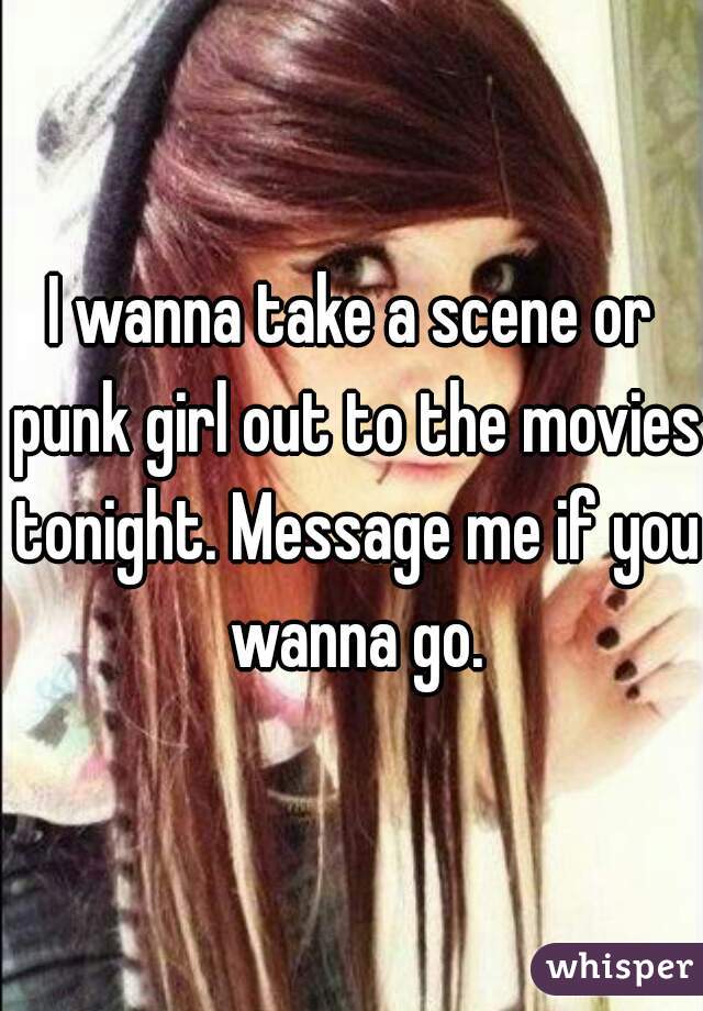 I wanna take a scene or punk girl out to the movies tonight. Message me if you wanna go.