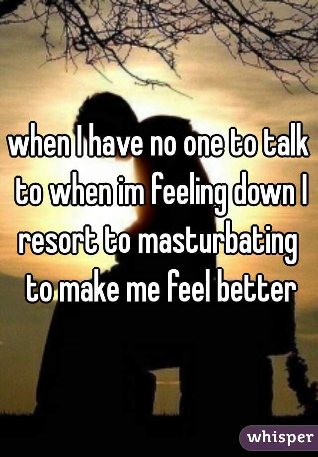 when I have no one to talk to when im feeling down I resort to masturbating  to make me feel better