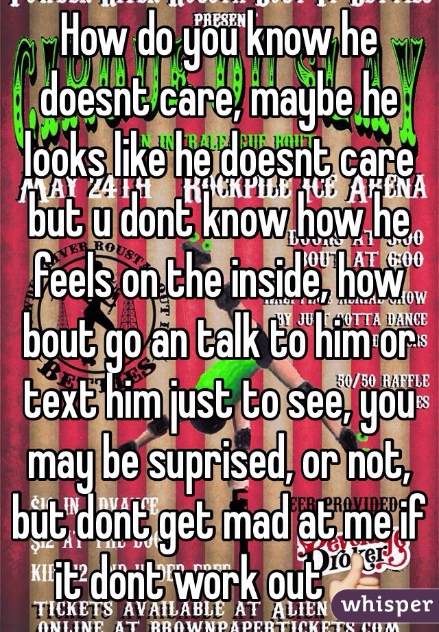How do you know he doesnt care, maybe he looks like he doesnt care but u dont know how he feels on the inside, how bout go an talk to him or text him just to see, you may be suprised, or not, but dont get mad at me if it dont work out👍