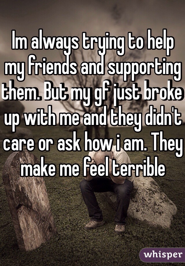 Im always trying to help my friends and supporting them. But my gf just broke up with me and they didn't care or ask how i am. They make me feel terrible
 