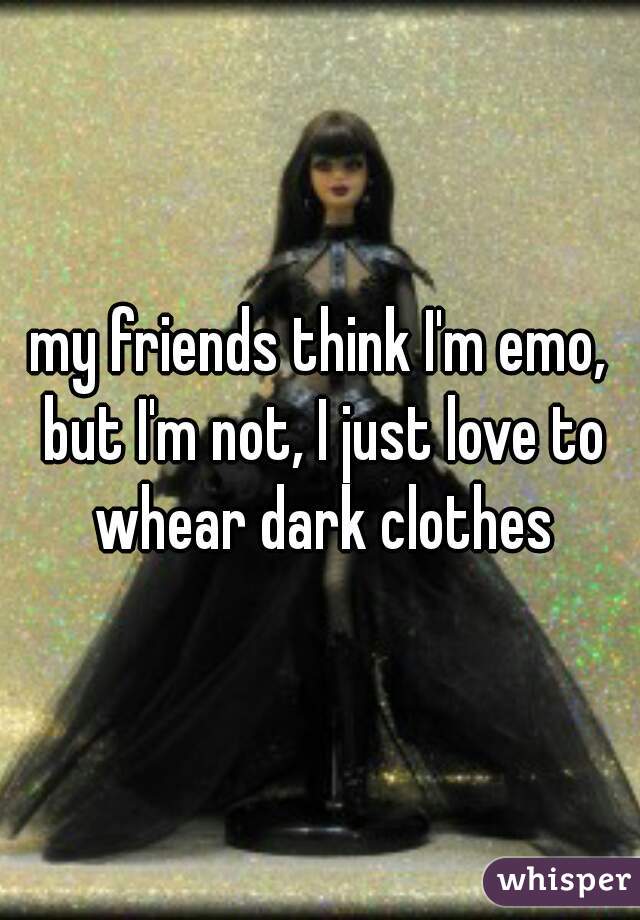 my friends think I'm emo, but I'm not, I just love to whear dark clothes