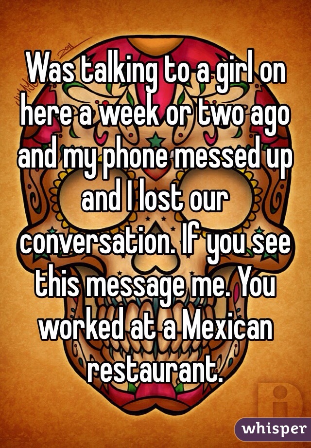 Was talking to a girl on here a week or two ago and my phone messed up and I lost our conversation. If you see this message me. You worked at a Mexican restaurant.