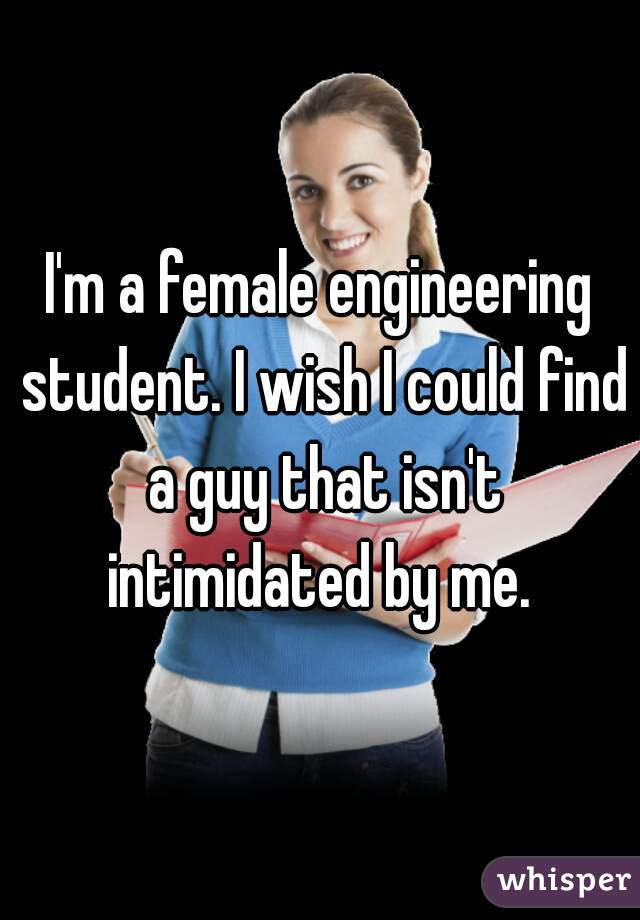 I'm a female engineering student. I wish I could find a guy that isn't intimidated by me. 