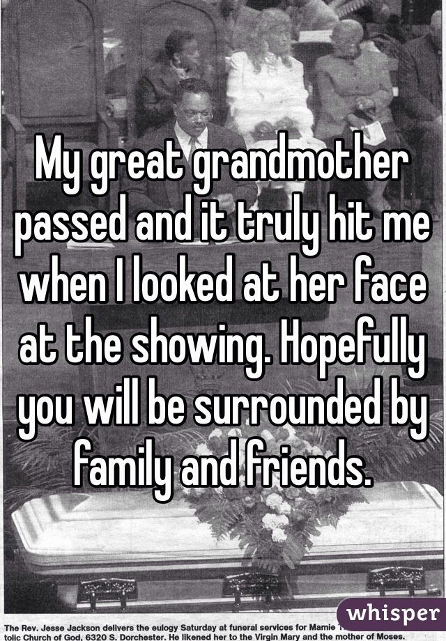 My great grandmother passed and it truly hit me when I looked at her face at the showing. Hopefully you will be surrounded by family and friends. 