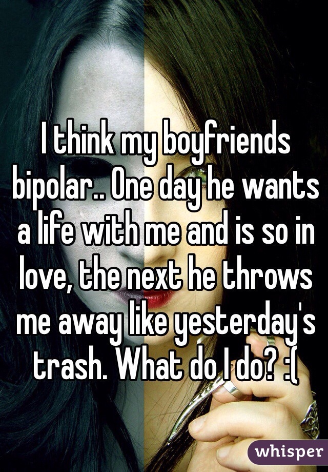 I think my boyfriends bipolar.. One day he wants a life with me and is so in love, the next he throws me away like yesterday's trash. What do I do? :(