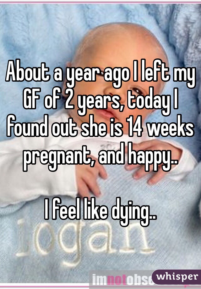 About a year ago I left my GF of 2 years, today I found out she is 14 weeks pregnant, and happy.. 

I feel like dying.. 