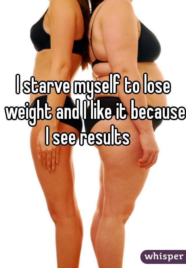 I starve myself to lose weight and I like it because I see results    