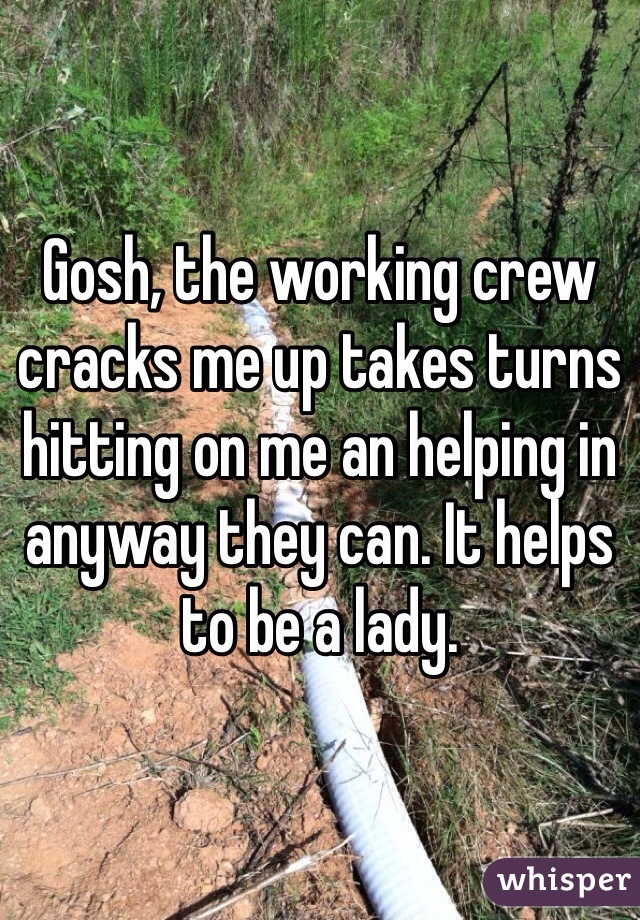 Gosh, the working crew cracks me up takes turns hitting on me an helping in anyway they can. It helps to be a lady. 