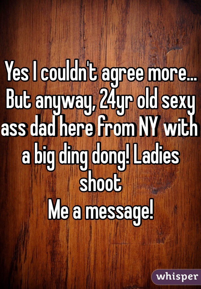 Yes I couldn't agree more... But anyway, 24yr old sexy ass dad here from NY with a big ding dong! Ladies shoot
Me a message!