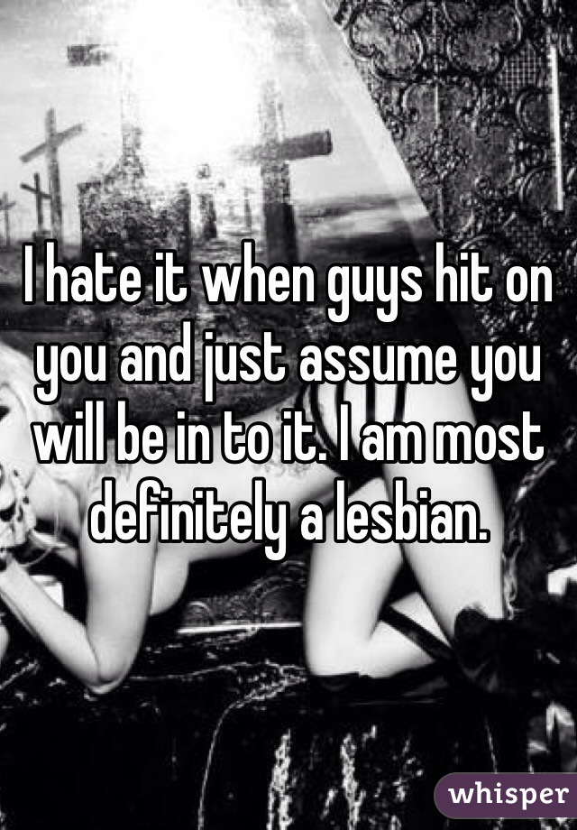 I hate it when guys hit on you and just assume you will be in to it. I am most definitely a lesbian.
