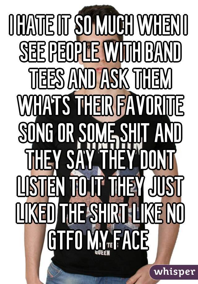 I HATE IT SO MUCH WHEN I SEE PEOPLE WITH BAND TEES AND ASK THEM WHATS THEIR FAVORITE SONG OR SOME SHIT AND THEY SAY THEY DONT LISTEN TO IT THEY JUST LIKED THE SHIRT LIKE NO GTFO MY FACE 