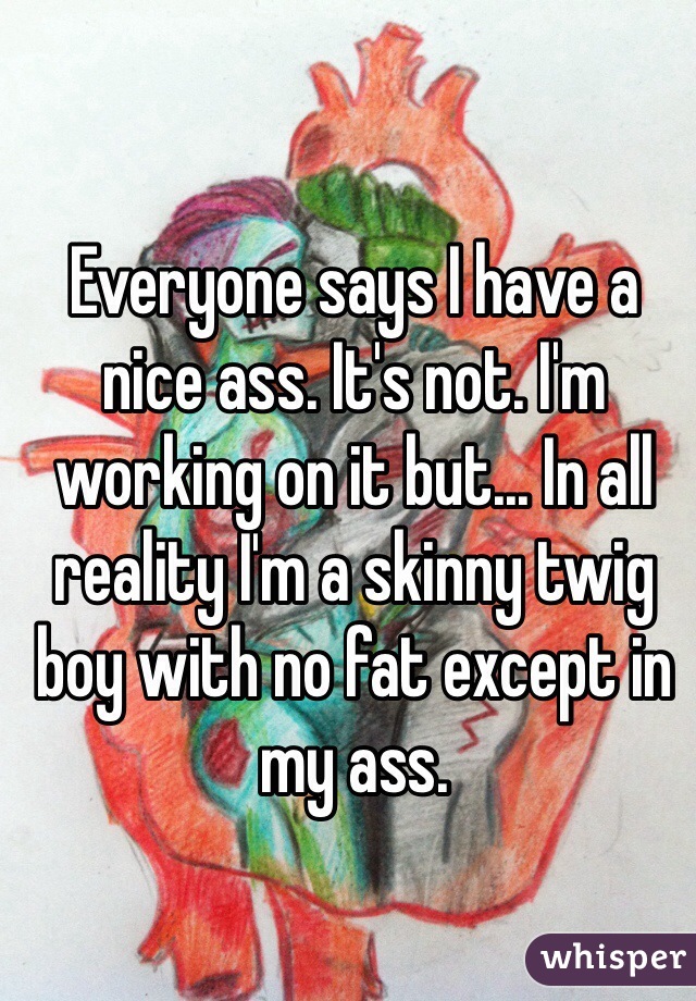 Everyone says I have a nice ass. It's not. I'm working on it but... In all reality I'm a skinny twig boy with no fat except in my ass. 