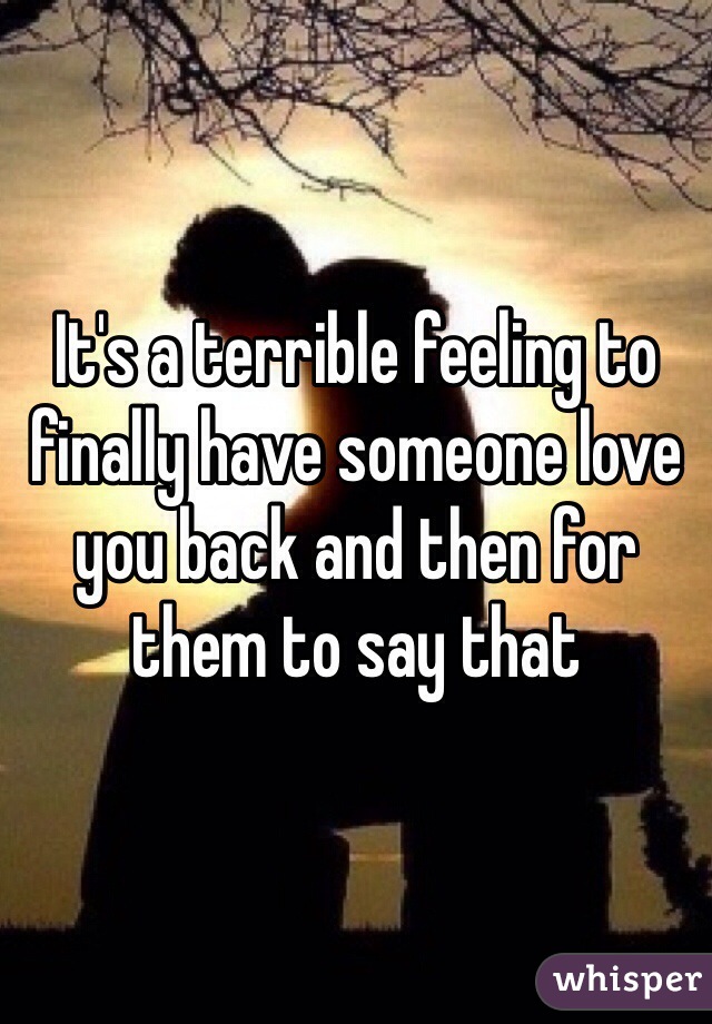 It's a terrible feeling to finally have someone love you back and then for them to say that 