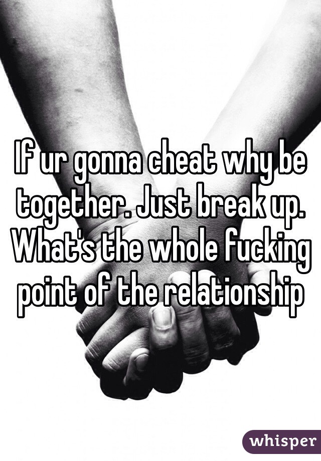 If ur gonna cheat why be together. Just break up. What's the whole fucking point of the relationship