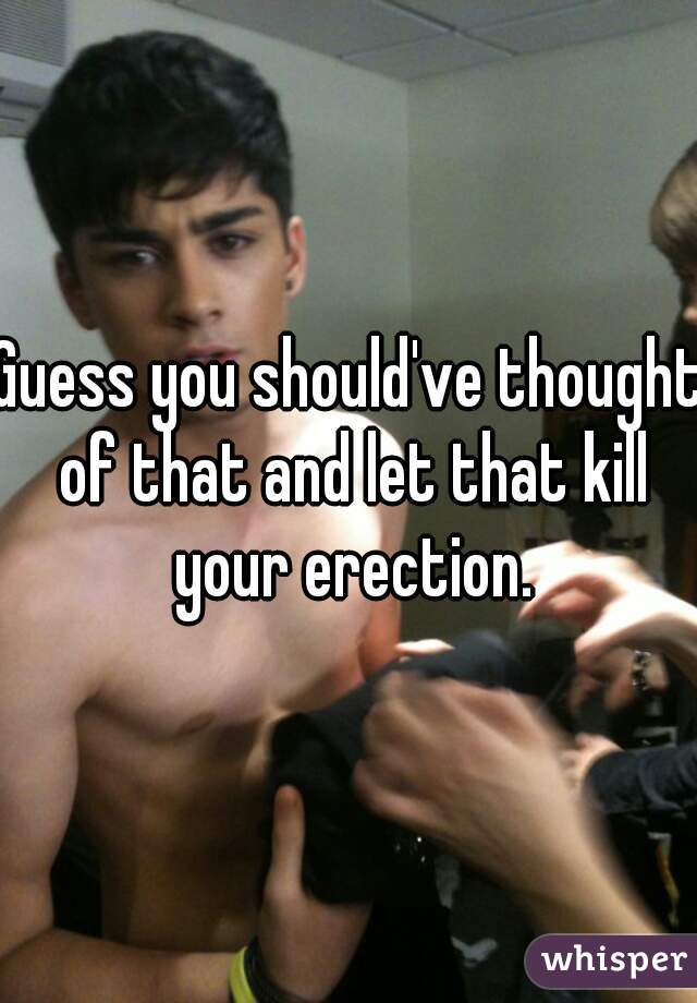 Guess you should've thought of that and let that kill your erection.