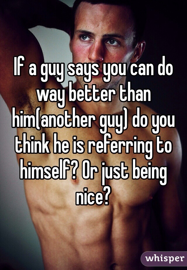 If a guy says you can do way better than him(another guy) do you think he is referring to himself? Or just being nice? 