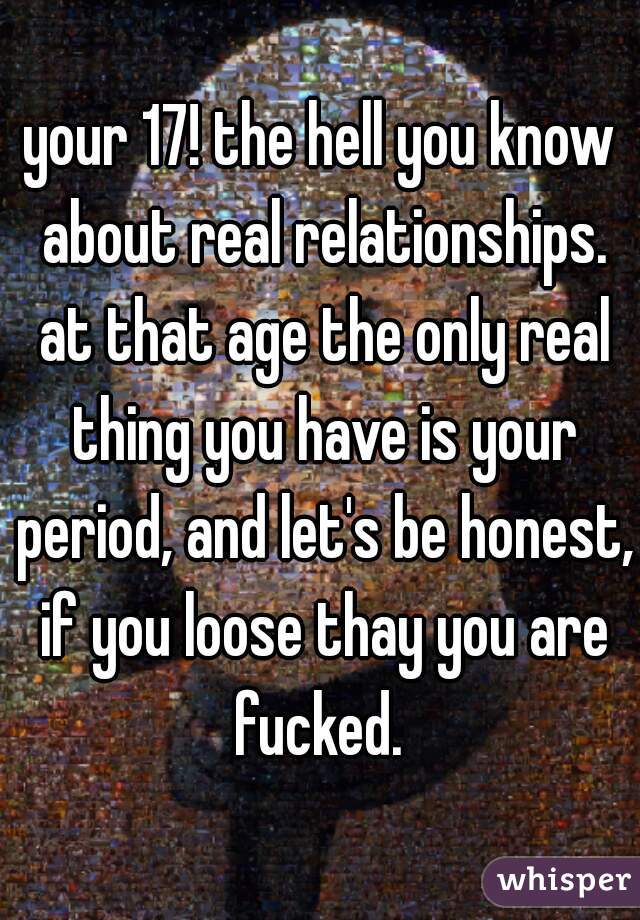 your 17! the hell you know about real relationships. at that age the only real thing you have is your period, and let's be honest, if you loose thay you are fucked. 