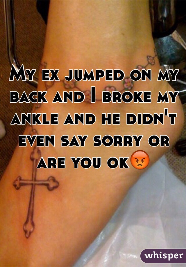 My ex jumped on my back and I broke my ankle and he didn't even say sorry or are you ok😡